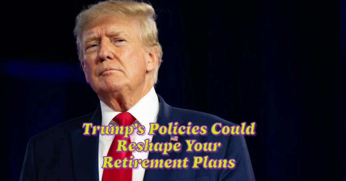 6 Surprising Ways Trump’s Policies Could Reshape Your Retirement Plans