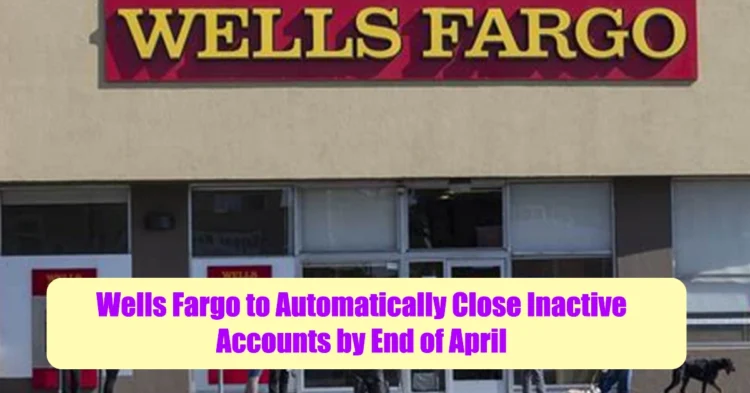 Say Goodbye Wells Fargo to Automatically Close Inactive Accounts by End of April